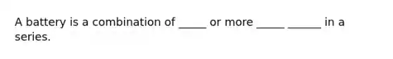 A battery is a combination of _____ or more _____ ______ in a series.