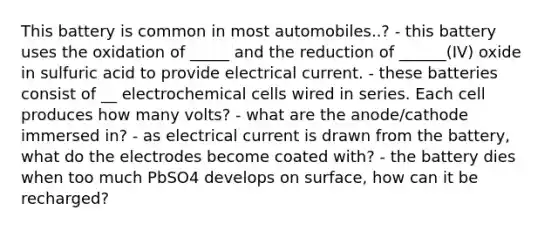 This battery is common in most automobiles..? - this battery uses the oxidation of _____ and the reduction of ______(IV) oxide in sulfuric acid to provide electrical current. - these batteries consist of __ electrochemical cells wired in series. Each cell produces how many volts? - what are the anode/cathode immersed in? - as electrical current is drawn from the battery, what do the electrodes become coated with? - the battery dies when too much PbSO4 develops on surface, how can it be recharged?