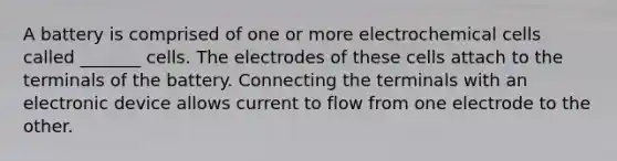 A battery is comprised of one or more electrochemical cells called _______ cells. The electrodes of these cells attach to the terminals of the battery. Connecting the terminals with an electronic device allows current to flow from one electrode to the other.