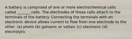 A battery is comprised of one or more electrochemical cells called _______ cells. The electrodes of these cells attach to the terminals of the battery. Connecting the terminals with an electronic device allows current to flow from one electrode to the other. (a) photo (b) galvanic or voltaic (c) electronic (d) electrolytic