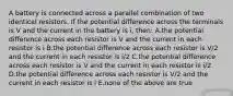 A battery is connected across a parallel combination of two identical resistors. If the potential difference across the terminals is V and the current in the battery is i, then: A.the potential difference across each resistor is V and the current in each resistor is i B.the potential difference across each resistor is V/2 and the current in each resistor is i/2 C.the potential difference across each resistor is V and the current in each resistor is i/2 D.the potential difference across each resistor is V/2 and the current in each resistor is i E.none of the above are true