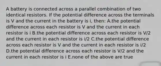 A battery is connected across a parallel combination of two identical resistors. If the potential difference across the terminals is V and the current in the battery is i, then: A.the potential difference across each resistor is V and the current in each resistor is i B.the potential difference across each resistor is V/2 and the current in each resistor is i/2 C.the potential difference across each resistor is V and the current in each resistor is i/2 D.the potential difference across each resistor is V/2 and the current in each resistor is i E.none of the above are true