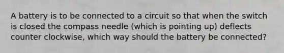 A battery is to be connected to a circuit so that when the switch is closed the compass needle (which is pointing up) deflects counter clockwise, which way should the battery be connected?