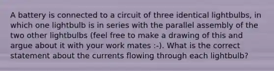 A battery is connected to a circuit of three identical lightbulbs, in which one lightbulb is in series with the parallel assembly of the two other lightbulbs (feel free to make a drawing of this and argue about it with your work mates :-). What is the correct statement about the currents flowing through each lightbulb?