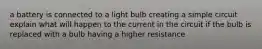 a battery is connected to a light bulb creating a simple circuit explain what will happen to the current in the circuit if the bulb is replaced with a bulb having a higher resistance