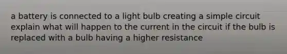 a battery is connected to a light bulb creating a simple circuit explain what will happen to the current in the circuit if the bulb is replaced with a bulb having a higher resistance