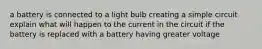 a battery is connected to a light bulb creating a simple circuit explain what will happen to the current in the circuit if the battery is replaced with a battery having greater voltage