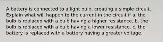 A battery is connected to a light bulb, creating a simple circuit. Explain what will happen to the current in the circuit if a. the bulb is replaced with a bulb having a higher resistance. b. the bulb is replaced with a bulb having a lower resistance. c. the battery is replaced with a battery having a greater voltage.