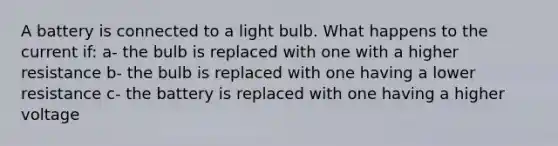 A battery is connected to a light bulb. What happens to the current if: a- the bulb is replaced with one with a higher resistance b- the bulb is replaced with one having a lower resistance c- the battery is replaced with one having a higher voltage