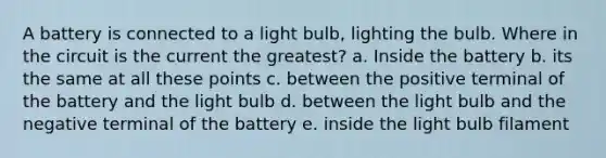 A battery is connected to a light bulb, lighting the bulb. Where in the circuit is the current the greatest? a. Inside the battery b. its the same at all these points c. between the positive terminal of the battery and the light bulb d. between the light bulb and the negative terminal of the battery e. inside the light bulb filament