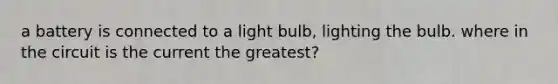 a battery is connected to a light bulb, lighting the bulb. where in the circuit is the current the greatest?