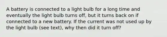 A battery is connected to a light bulb for a long time and eventually the light bulb turns off, but it turns back on if connected to a new battery. If the current was not used up by the light bulb (see text), why then did it turn off?