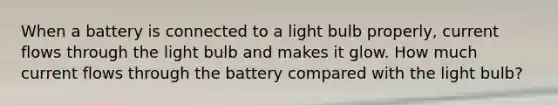 When a battery is connected to a light bulb properly, current flows through the light bulb and makes it glow. How much current flows through the battery compared with the light bulb?