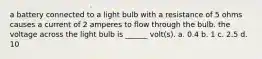 a battery connected to a light bulb with a resistance of 5 ohms causes a current of 2 amperes to flow through the bulb. the voltage across the light bulb is ______ volt(s). a. 0.4 b. 1 c. 2.5 d. 10