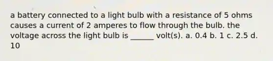 a battery connected to a light bulb with a resistance of 5 ohms causes a current of 2 amperes to flow through the bulb. the voltage across the light bulb is ______ volt(s). a. 0.4 b. 1 c. 2.5 d. 10