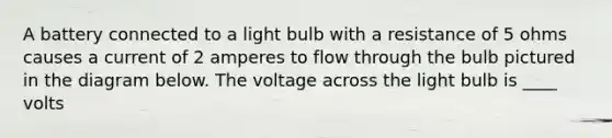 A battery connected to a light bulb with a resistance of 5 ohms causes a current of 2 amperes to flow through the bulb pictured in the diagram below. The voltage across the light bulb is ____ volts