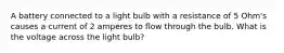 A battery connected to a light bulb with a resistance of 5 Ohm's causes a current of 2 amperes to flow through the bulb. What is the voltage across the light bulb?