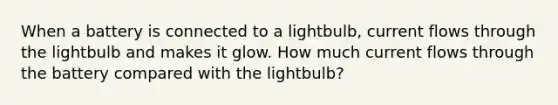 When a battery is connected to a lightbulb, current flows through the lightbulb and makes it glow. How much current flows through the battery compared with the lightbulb?