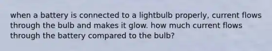 when a battery is connected to a lightbulb properly, current flows through the bulb and makes it glow. how much current flows through the battery compared to the bulb?