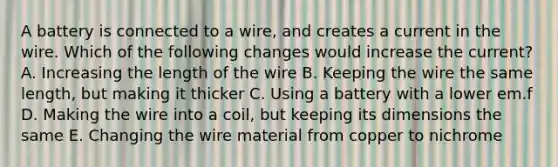 A battery is connected to a wire, and creates a current in the wire. Which of the following changes would increase the current? A. Increasing the length of the wire B. Keeping the wire the same length, but making it thicker C. Using a battery with a lower em.f D. Making the wire into a coil, but keeping its dimensions the same E. Changing the wire material from copper to nichrome