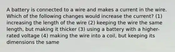 A battery is connected to a wire and makes a current in the wire. Which of the following changes would increase the current? (1) increasing the length of the wire (2) keeping the wire the same length, but making it thicker (3) using a battery with a higher-rated voltage (4) making the wire into a coil, but keeping its dimensions the same