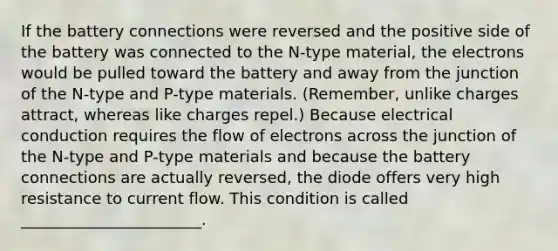 If the battery connections were reversed and the positive side of the battery was connected to the N-type material, the electrons would be pulled toward the battery and away from the junction of the N-type and P-type materials. (Remember, unlike charges attract, whereas like charges repel.) Because electrical conduction requires the flow of electrons across the junction of the N-type and P-type materials and because the battery connections are actually reversed, the diode offers very high resistance to current flow. This condition is called _______________________.