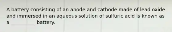 A battery consisting of an anode and cathode made of lead oxide and immersed in an aqueous solution of sulfuric acid is known as a __________ battery.