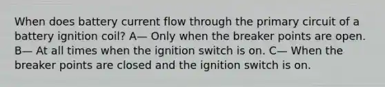 When does battery current flow through the primary circuit of a battery ignition coil? A— Only when the breaker points are open. B— At all times when the ignition switch is on. C— When the breaker points are closed and the ignition switch is on.