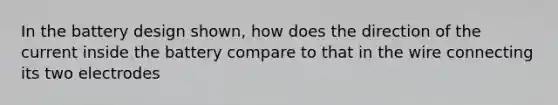 In the battery design shown, how does the direction of the current inside the battery compare to that in the wire connecting its two electrodes