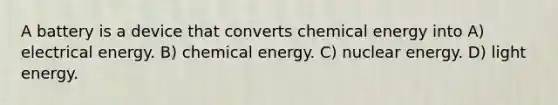 A battery is a device that converts chemical energy into A) electrical energy. B) chemical energy. C) nuclear energy. D) light energy.