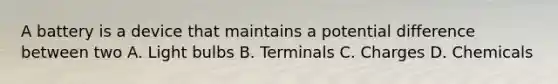 A battery is a device that maintains a potential difference between two A. Light bulbs B. Terminals C. Charges D. Chemicals