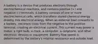 A battery is a device that produces electrons through electrochemical reactions, and contains positive (+) and negative (-) terminals. A battery consists of one or more electrochemical cells, which transform stored chemical energy directly into electrical energy. When an external load connects to a battery, electrons cross from the negative to the positive terminal, creating an electrical current. This current may power a motor, a light bulb, a clock, a computer, a cellphone, and other electronic devices or equipment. Battery flow speed is determined by the battery's internal resistance and outside load.