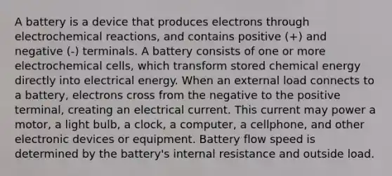 A battery is a device that produces electrons through electrochemical reactions, and contains positive (+) and negative (-) terminals. A battery consists of one or more electrochemical cells, which transform stored chemical energy directly into electrical energy. When an external load connects to a battery, electrons cross from the negative to the positive terminal, creating an electrical current. This current may power a motor, a light bulb, a clock, a computer, a cellphone, and other electronic devices or equipment. Battery flow speed is determined by the battery's internal resistance and outside load.