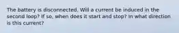The battery is disconnected. Will a current be induced in the second loop? If so, when does it start and stop? In what direction is this current?