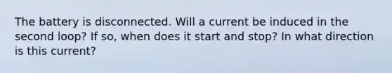 The battery is disconnected. Will a current be induced in the second loop? If so, when does it start and stop? In what direction is this current?