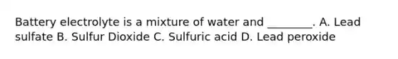 Battery electrolyte is a mixture of water and ________. A. Lead sulfate B. Sulfur Dioxide C. Sulfuric acid D. Lead peroxide