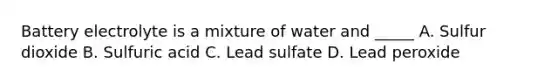 Battery electrolyte is a mixture of water and _____ A. Sulfur dioxide B. Sulfuric acid C. Lead sulfate D. Lead peroxide