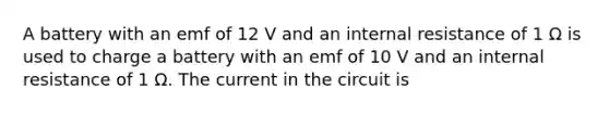 A battery with an emf of 12 V and an internal resistance of 1 Ω is used to charge a battery with an emf of 10 V and an internal resistance of 1 Ω. The current in the circuit is