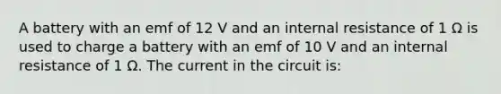 A battery with an emf of 12 V and an internal resistance of 1 Ω is used to charge a battery with an emf of 10 V and an internal resistance of 1 Ω. The current in the circuit is: