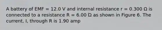 A battery of EMF = 12.0 V and internal resistance r = 0.300 Ω is connected to a resistance R = 6.00 Ώ as shown in Figure 6. The current, I, through R is 1.90 amp