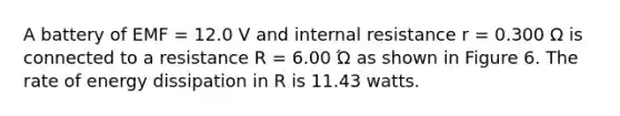 A battery of EMF = 12.0 V and internal resistance r = 0.300 Ω is connected to a resistance R = 6.00 Ώ as shown in Figure 6. The rate of energy dissipation in R is 11.43 watts.