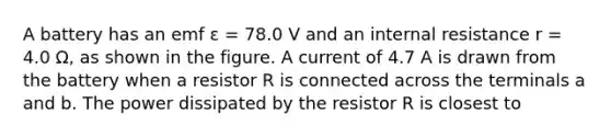 A battery has an emf ε = 78.0 V and an internal resistance r = 4.0 Ω, as shown in the figure. A current of 4.7 A is drawn from the battery when a resistor R is connected across the terminals a and b. The power dissipated by the resistor R is closest to