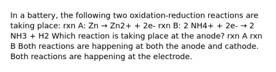 In a battery, the following two oxidation-reduction reactions are taking place: rxn A: Zn → Zn2+ + 2e- rxn B: 2 NH4+ + 2e- → 2 NH3 + H2 Which reaction is taking place at the anode? rxn A rxn B Both reactions are happening at both the anode and cathode. Both reactions are happening at the electrode.