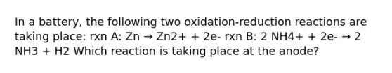 In a battery, the following two oxidation-reduction reactions are taking place: rxn A: Zn → Zn2+ + 2e- rxn B: 2 NH4+ + 2e- → 2 NH3 + H2 Which reaction is taking place at the anode?