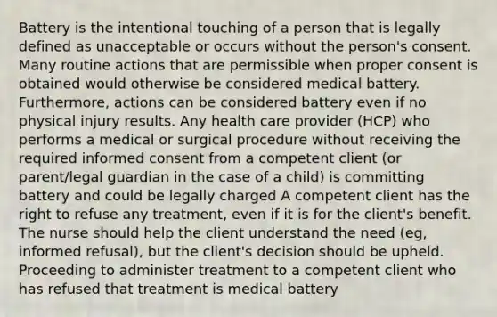 Battery is the intentional touching of a person that is legally defined as unacceptable or occurs without the person's consent. Many routine actions that are permissible when proper consent is obtained would otherwise be considered medical battery. Furthermore, actions can be considered battery even if no physical injury results. Any health care provider (HCP) who performs a medical or surgical procedure without receiving the required informed consent from a competent client (or parent/legal guardian in the case of a child) is committing battery and could be legally charged A competent client has the right to refuse any treatment, even if it is for the client's benefit. The nurse should help the client understand the need (eg, informed refusal), but the client's decision should be upheld. Proceeding to administer treatment to a competent client who has refused that treatment is medical battery