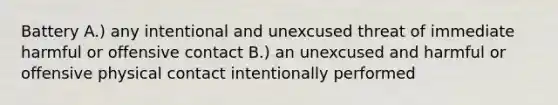 Battery A.) any intentional and unexcused threat of immediate harmful or offensive contact B.) an unexcused and harmful or offensive physical contact intentionally performed