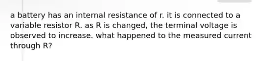 a battery has an internal resistance of r. it is connected to a variable resistor R. as R is changed, the terminal voltage is observed to increase. what happened to the measured current through R?