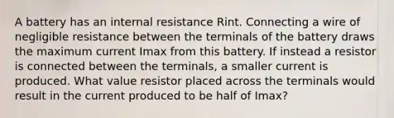 A battery has an internal resistance Rint. Connecting a wire of negligible resistance between the terminals of the battery draws the maximum current Imax from this battery. If instead a resistor is connected between the terminals, a smaller current is produced. What value resistor placed across the terminals would result in the current produced to be half of Imax?