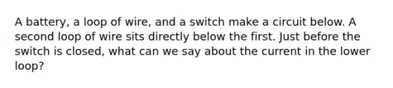 A battery, a loop of wire, and a switch make a circuit below. A second loop of wire sits directly below the first. Just before the switch is closed, what can we say about the current in the lower loop?