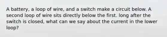 A battery, a loop of wire, and a switch make a circuit below. A second loop of wire sits directly below the first. long after the switch is closed, what can we say about the current in the lower loop?